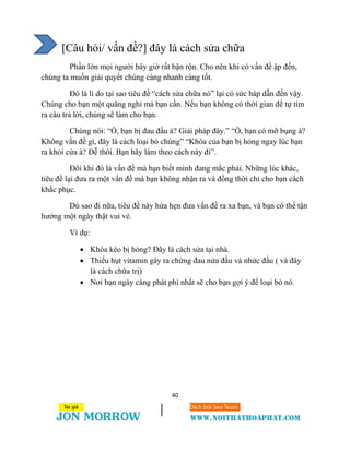 40
[Câu hỏi/ vấn đề?] đây là cách sửa chữa
Phần lớn mọi người bây giờ rất bận rộn. Cho nên khi có vấn đề ập đến,
chúng ta muốn giải quyết chúng càng nhanh càng tốt.
Đó là lí do tại sao tiêu đề “cách sửa chữa nó” lại có sức háp dẫn đến vậy.
Chúng cho bạn một quãng nghỉ mà bạn cần. Nếu bạn không có thời gian để tự tìm
ra câu trả lời, chúng sẽ làm cho bạn.
Chúng nói: “Ồ, bạn bị đau đầu à? Giải pháp đây.” “Ồ, bạn có mỡ bụng à?
Không vấn đề gì, đây là cách loại bỏ chúng” “Khóa của bạn bị hỏng ngay lúc bạn
ra khỏi cửa à? Dễ thôi. Bạn hãy làm theo cách này đi”.
Đôi khi đó là vấn đề mà bạn biết mình đang mắc phải. Những lúc khác,
tiêu đề lại đưa ra một vấn đề mà bạn không nhận ra và đồng thời chỉ cho bạn cách
khắc phục.
Dù sao đi nữa, tiêu đề này hứa hẹn đưa vấn đề ra xa bạn, và bạn có thể tận
hưởng một ngày thật vui vẻ.
Ví dụ:
 Khóa kéo bị hỏng? Đây là cách sửa tại nhà.
 Thiếu hụt vitamin gây ra chứng đau nửa đầu và nhức đầu ( và đây
là cách chữa trị)
 Nơi bạn ngày càng phát phì nhất sẽ cho bạn gợi ý để loại bỏ nó.
 