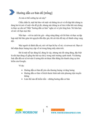 41
Hướng dẫn cơ bản để [trống]
Ai mà có thể cưỡng lại cái này?
Chắc chắn là, một bài báo với một vài thông tin có vẻ tốt đẹp khi chúng ta
đang hơi tò mò về một vấn đề gì đó, nhưng mà chúng ta sẽ tìm ở đâu khi mà chúng
ta thực sự cần nó? Một “hướng dẫn cơ bản” nghe có vẻ yên lòng hơn. Nó hứa hẹn
sẽ nói với bạn mọi thứ.
Nếu bạn – với tư cách tác giả - sống xứng đáng với lời hứa và thực sự tập
hợp một bài báo giàu tài nguyên đến độc giả, thì cái tiêu đề này sẽ thành công vang
dội.
Mọi người sẽ đánh dấu nó, nói với bạn bè họ về nó, và retweet nó. Bạn có
thể nhận được lượng truy cập về nó trong hàng mấy năm trời.
Đó là một nỗ lực đáng kể, đúng là vậy, nhưng mà rất xứng đáng, đặc biệt
là nếu bạn đang cố gắng thu hút sự chú ý trong môi trường cạnh tranh. Và đường
link dẫn đến nó sẽ trở nên lí tưởng khi nó được bắn thẳng lên thanh công cụ tìm
kiếm của Google.
Ví dụ:
 Hướng dẫn cơ bản để yêu cầu thương lượng và tăng lương
 Hướng dẫn cơ bản về kích thước hình ảnh trên phương tiện truyền
thông
 Làm thế nào để kiếm tiền – những hướng dẫn cơ bản
 
