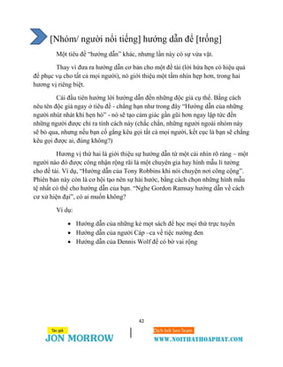 42
[Nhóm/ người nổi tiếng] hướng dẫn để [trống]
Một tiêu đề “hướng dẫn” khác, nhưng lần này có sự vừa vặt.
Thay vì đưa ra hướng dẫn cơ bản cho một đề tài (lời hứa hẹn có hiệu quả
để phục vụ cho tất cả mọi người), nó giới thiệu một tầm nhìn hẹp hơn, trong hai
hương vị riêng biệt.
Cái đầu tiên hướng lời hướng dẫn đến những độc giả cụ thể. Bằng cách
nêu tên độc giả ngay ở tiêu đề - chẳng hạn như trong đây “Hướng dẫn của những
người nhút nhát khi hẹn hò” - nó sẽ tạo cảm giác gần gũi hơn ngay lập tức đến
những người được chỉ ra tính cách này (chắc chắn, những người ngoài nhóm này
sẽ bỏ qua, nhưng nếu bạn cố gắng kêu gọi tất cả mọi người, kết cục là bạn sẽ chẳng
kêu gọi được ai, đúng không?)
Hương vị thứ hai là giới thiệu sự hướng dẫn từ một cái nhìn rõ ràng – một
người nào đó được công nhận rộng rãi là một chuyên gia hay hình mẫu lí tưởng
cho đề tài. Ví dụ, “Hướng dẫn của Tony Robbins khi nói chuyện nơi công cộng”.
Phiên bản này còn là cơ hội tạo nên sự hài hước, bằng cách chọn những hình mẫu
tệ nhất có thể cho hướng dẫn của bạn. “Nghe Gordon Ramsay hướng dẫn về cách
cư xử hiện đại”, có ai muốn không?
Ví dụ:
 Hướng dẫn của những kẻ mọt sách để học mọi thứ trực tuyến
 Hướng dẫn của người Cáp –ca về tiệc nướng đen
 Hướng dẫn của Dennis Wolf để có bờ vai rộng
 