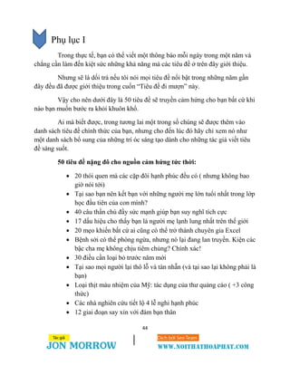 44
Phụ lục I
Trong thực tế, bạn có thể viết một thông báo mỗi ngày trong một năm và
chẳng cần làm đến kiệt sức những khả năng mà các tiêu đề ở trên đây giới thiệu.
Nhưng sẽ là dối trá nếu tôi nói mọi tiêu đề nổi bật trong những năm gần
đây đều đã được giới thiệu trong cuốn “Tiêu đề đi mượn” này.
Vậy cho nên dưới đây là 50 tiêu đề sẽ truyền cảm hứng cho bạn bất cứ khi
nào bạn muốn bước ra khỏi khuôn khổ.
Ai mà biết được, trong tương lai một trong số chúng sẽ được thêm vào
danh sách tiêu đề chính thức của bạn, nhưng cho đến lúc đó hãy chỉ xem nó như
một danh sách bổ sung của những trí óc sáng tạo dành cho những tác giả viết tiêu
đề sáng suốt.
50 tiêu đề nặng đô cho nguồn cảm hứng tức thời:
 20 thói quen mà các cặp đôi hạnh phúc đều có ( nhưng không bao
giờ nói tới)
 Tại sao bạn nên kết bạn với những người mẹ lớn tuổi nhất trong lớp
học đầu tiên của con mình?
 40 câu thần chú đầy sức mạnh giúp bạn suy nghĩ tích cực
 17 dấu hiệu cho thấy bạn là người mẹ lạnh lung nhất trên thế giới
 20 mẹo khiến bất cứ ai cũng có thể trở thành chuyên gia Excel
 Bệnh sởi có thể phòng ngừa, nhưng nó lại đang lan truyền. Kiện các
bậc cha mẹ không chịu tiêm chủng? Chính xác!
 30 điều cần loại bỏ trước năm mới
 Tại sao mọi người lại thô lỗ và tàn nhẫn (và tại sao lại không phải là
bạn)
 Loại thịt màu nhiệm của Mỹ: tác dụng của thư quảng cáo ( +3 công
thức)
 Các nhà nghiên cứu tiết lộ 4 lễ nghi hạnh phúc
 12 giai đoạn say xỉn với đám bạn thân
 