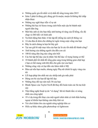 45
 Những quốc gia tốt nhất và tệ nhất để sống trong năm 2015
 Sớm 5 phút là đúng giờ; đúng giờ là muộn; muộn là không thể chấp
nhận được
 Những suy nghĩ thực tiễn về tự sát
 Những bài học từ Sioux trong cách biến một cậu bé thành một
người đàn ông
 Một bức ảnh sẽ cho bạn thấy ảnh hưởng rõ ràng của lỗ hổng, tốc độ
chụp và ISO đối với hình ảnh
 Tự khởi động bản thân: 6 bài tập để chống lại cách đi thõng vai
 14 câu đùa dí dỏm cho những kẻ ngốc trong cuộc sống của bạn
 Đây là cách chúng ta hẹn hò bây giờ
 Tại sao giữ bí mật mục tiêu của bạn lại là các tốt nhất để thành công?
 Ảnh hưởng của những người cha đến con cái
 100 kĩ năng đàn ông nào cũng nên biết
 Các bài tập thể dục của tù nhân: bài thể dục về trọng lượng cơ thể
 10 thành phố tốt nhất để sống giàu sang trong không gian chật hẹp
( bạn có thể mang sinh khí đến cho giấc mơ của bạn)
 Những công việc có hại đến sức khỏe nhất ở Mỹ
 Đùa cợt nếu bạn muốn, nhưng ngày Phụ nữ chính là ngày vàng của
tôi
 Lỗi hợp pháp lớn nhất mà các nhiếp ảnh gia mắc phải
 Dùng em bé của bạn để tập thể dục
 Những thay đổi tạo nên tuổi 30 của bạn
 Blank Space của Taylor Swift đã thay đổi hoàn toàn các bà mẹ kiệt
sức
 Tấm bằng nghệ thuật tự do “vô dụng” đã trở thành tấm vé nóng
nhất của công nghệ
 19 ví dụ trong đời thực của một người nhút nhát có tinh thần hướng
ngoại sẽ khiến bạn không cảm thấy khó xử
 Trò chơi khăm lớn của ngành nông nghiệp hữu cơ
 Hiểu sự khác nhau giữa photoshop và lightroom
 