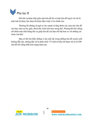 48
Phụ lục II
Đôi khi sự khác biệt giữa một tiêu đề tốt và một tiêu đề tuyệt vời chỉ là
một tính từ được lựa chọn tốt được đặt ở một ví trí chính xác.
Thường thì những từ ngữ có sức mạnh sẽ tăng thêm xúc cảm cho tiêu đề
của bạn, như sự tức giận, thích thú, kinh tởm hay mong đợi. Nhưng đôi khi chúng
chỉ thêm một chút hứng thú và giúp tiêu đề của bạn nổi bật hơn so với những cái
trước mà thôi.
Bạn có thể tìm thấy những ví dụ xuất sắc trong những tiêu đề xuyên suốt
hướng dẫn này, nhưng đây sẽ là danh sách 173 tính từ hữu ích được rút ra từ 500
tiêu đề nổi tiếng nhất trên mạng hiện nay.
 