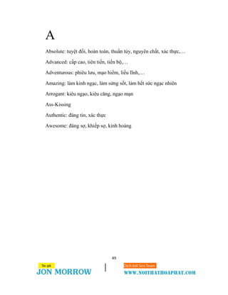 49
A
Absolute: tuyệt đối, hoàn toàn, thuần túy, nguyên chất, xác thực,…
Advanced: cấp cao, tiên tiến, tiến bộ,…
Adventurous: phiêu lưu, mạo hiểm, liều lĩnh,…
Amazing: làm kinh ngạc, làm sửng sốt, làm hết sức ngạc nhiên
Arrogant: kiêu ngạo, kiêu căng, ngạo mạn
Ass-Kissing
Authentic: đáng tin, xác thực
Awesome: đáng sợ, khiếp sợ, kinh hoàng
 