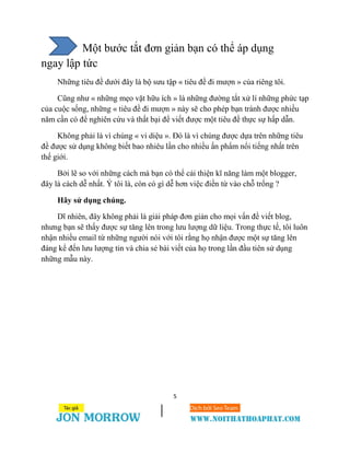 5
Một bước tắt đơn giản bạn có thể áp dụng
ngay lập tức
Những tiêu đề dưới đây là bộ sưu tập « tiêu đề đi mượn » của riêng tôi.
Cũng như « những mẹo vặt hữu ích » là những đường tắt xử lí những phức tạp
của cuộc sống, những « tiêu đề đi mượn » này sẽ cho phép bạn tránh được nhiều
năm cần có để nghiên cứu và thất bại để viết được một tiêu đề thực sự hấp dẫn.
Không phải là vì chúng « vi diệu ». Đó là vì chúng được dựa trên những tiêu
đề được sử dụng không biết bao nhiêu lần cho nhiều ấn phẩm nổi tiếng nhất trên
thế giới.
Bởi lẽ so với những cách mà bạn có thể cải thiện kĩ năng làm một blogger,
đây là cách dễ nhất. Ý tôi là, còn có gì dễ hơn việc điền từ vào chỗ trống ?
Hãy sử dụng chúng.
Dĩ nhiên, đây không phải là giải pháp đơn giản cho mọi vấn đề viết blog,
nhưng bạn sẽ thấy được sự tăng lên trong lưu lượng dữ liệu. Trong thực tế, tôi luôn
nhận nhiều email từ những người nói với tôi rằng họ nhận được một sự tăng lên
đáng kể đến lưu lượng tin và chia sẻ bài viết của họ trong lần đầu tiên sử dụng
những mẫu này.
 