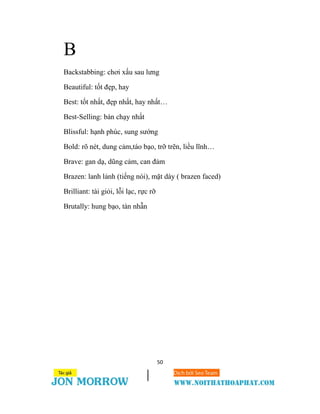 50
B
Backstabbing: chơi xấu sau lưng
Beautiful: tốt đẹp, hay
Best: tốt nhất, đẹp nhất, hay nhất…
Best-Selling: bán chạy nhất
Blissful: hạnh phúc, sung sướng
Bold: rõ nét, dung cảm,táo bạo, trỡ trẽn, liều lĩnh…
Brave: gan dạ, dũng cảm, can đảm
Brazen: lanh lảnh (tiếng nói), mặt dày ( brazen faced)
Brilliant: tài giỏi, lỗi lạc, rực rỡ
Brutally: hung bạo, tàn nhẫn
 