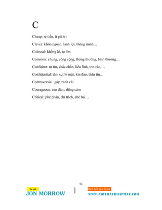 51
C
Cheap: rẻ tiền, ít giá trị
Clever: khôn ngoan, lanh lợi, thông minh…
Colossal: khổng lồ, to lớn
Common: chung, công cộng, thông thường, bình thường…
Confident: tự tin, chắc chắn, liều lĩnh, trơ tráo,…
Confidential: tâm sự, bí mật, kín đáo, thân tín…
Controversial: gây tranh cãi
Courageous: can đảm, dũng cảm
Critical: phê phán, chỉ trích, chê bai…
 