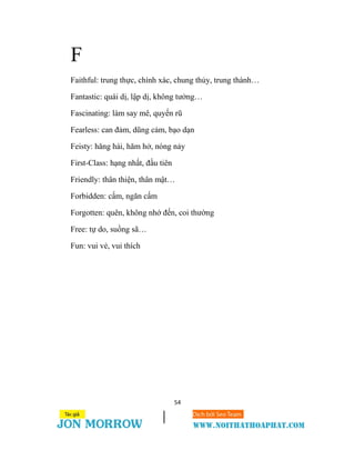 54
F
Faithful: trung thực, chính xác, chung thủy, trung thành…
Fantastic: quái dị, lập dị, không tưởng…
Fascinating: làm say mê, quyến rũ
Fearless: can đảm, dũng cảm, bạo dạn
Feisty: hăng hái, hăm hở, nóng nảy
First-Class: hạng nhất, đầu tiên
Friendly: thân thiện, thân mật…
Forbidden: cấm, ngăn cấm
Forgotten: quên, không nhớ đến, coi thường
Free: tự do, suồng sã…
Fun: vui vẻ, vui thích
 