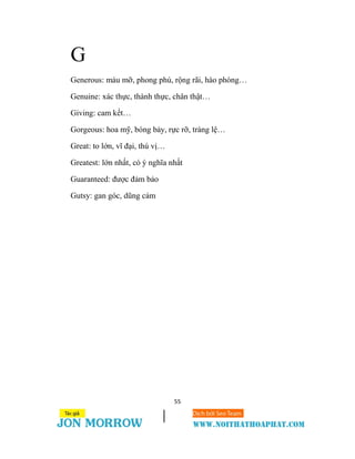 55
G
Generous: màu mỡ, phong phú, rộng rãi, hào phóng…
Genuine: xác thực, thành thực, chân thật…
Giving: cam kết…
Gorgeous: hoa mỹ, bóng bảy, rực rỡ, tráng lệ…
Great: to lớn, vĩ đại, thú vị…
Greatest: lớn nhất, có ý nghĩa nhất
Guaranteed: được đảm bảo
Gutsy: gan góc, dũng cảm
 