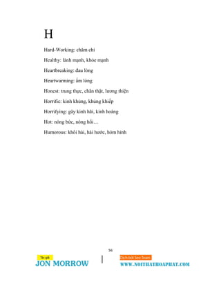 56
H
Hard-Working: chăm chỉ
Healthy: lành mạnh, khỏe mạnh
Heartbreaking: đau lòng
Heartwarming: ấm lòng
Honest: trung thực, chân thật, lương thiện
Horrific: kinh khủng, khủng khiếp
Horrifying: gây kinh hãi, kinh hoàng
Hot: nóng bức, nóng hổi…
Humorous: khôi hài, hài hước, hóm hỉnh
 