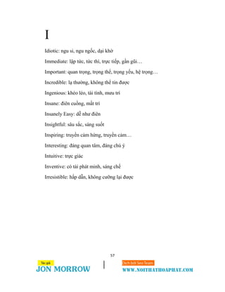 57
I
Idiotic: ngu si, ngu ngốc, dại khờ
Immediate: lập tức, tức thì, trực tiếp, gần gũi…
Important: quan trọng, trọng thể, trọng yếu, hệ trọng…
Incredible: lạ thường, không thể tin được
Ingenious: khéo léo, tài tình, mưu trí
Insane: điên cuồng, mất trí
Insanely Easy: dễ như điên
Insightful: sâu sắc, sáng suốt
Inspiring: truyền cảm hứng, truyền cảm…
Interesting: đáng quan tâm, đáng chú ý
Intuitive: trực giác
Inventive: có tài phát minh, sáng chế
Irresistible: hấp dẫn, không cưỡng lại được
 