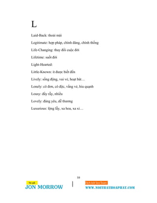 59
L
Laid-Back: thoải mái
Legitimate: hợp pháp, chính đáng, chính thống
Life-Changing: thay đổi cuộc đời
Lifetime: suốt đời
Light-Hearted:
Little-Known: ít được biết đến
Lively: sống động, vui vẻ, hoạt bát…
Lonely: cô đơn, cô độc, vắng vẻ, hiu quạnh
Lousy: đầy rẫy, nhiều
Lovely: đáng yêu, dễ thương
Luxurious: lộng lẫy, xa hoa, xa xỉ…
 