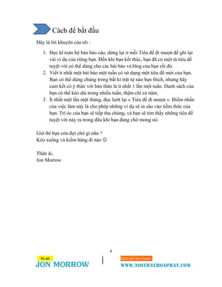 6
Cách để bắt đầu
Đây là lời khuyên của tôi :
1. Đọc kĩ toàn bộ bản báo cáo, dừng lại ở mỗi Tiêu đề đi mượn để ghi lại
vài ví dụ của riêng bạn. Đến khi bạn kết thúc, bạn đã có một tá tiêu đề
tuyệt vời có thể dùng cho các bài báo và blog của bạn rồi đó.
2. Viết ít nhất một bài báo một tuần có sử dụng một tiêu đề mới của bạn.
Bạn có thể dùng chúng trong bất kì trật tự nào bạn thích, nhưng hãy
cam kết có ý thức với bản thân là ít nhất 1 lần một tuần. Danh sách của
bạn có thể kéo dài trong nhiều tuần, thậm chí cả năm.
3. Ít nhất một lần một tháng, đọc lướt lại « Tiêu đề đi mượn ». Điểm nhấn
của việc làm này là cho phép những ví dụ sẽ in sâu vào tiềm thức của
bạn. Trí óc của bạn sẽ tiếp thu chúng, và bạn sẽ tìm thấy những tiêu đề
tuyệt vời nảy ra trong đầu khi bạn đang chờ mong nó.
Giờ thì bạn còn đợi chờ gì nữa ?
Kéo xuống và kiểm hàng đi nào 
Thân ái,
Jon Morrow
 