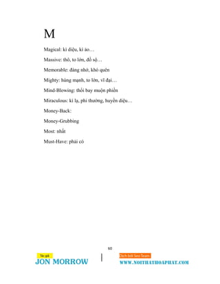 60
M
Magical: kì diệu, kì ảo…
Massive: thô, to lớn, đồ sộ…
Memorable: đáng nhớ, khó quên
Mighty: hùng mạnh, to lớn, vĩ đại…
Mind-Blowing: thổi bay muộn phiền
Miraculous: kì lạ, phi thường, huyền diệu…
Money-Back:
Money-Grubbing
Most: nhất
Must-Have: phải có
 