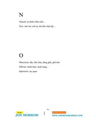 61
N
Natural: tự nhiên, bẩm sinh…
New: mới mẻ, mới lạ, tân tiến, hiện đại…
O
Obnoxious: độc, khó chịu, đáng ghét, ghê tởm
Official: chính thức, trịnh trọng…
Optimistic: lạc quan
 