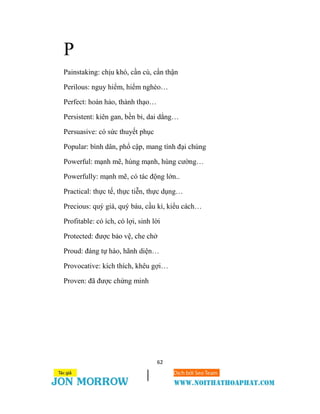 62
P
Painstaking: chịu khó, cần cù, cẩn thận
Perilous: nguy hiểm, hiểm nghèo…
Perfect: hoàn hảo, thành thạo…
Persistent: kiên gan, bền bỉ, dai dẳng…
Persuasive: có sức thuyết phục
Popular: bình dân, phổ cập, mang tính đại chúng
Powerful: mạnh mẽ, hùng mạnh, hùng cường…
Powerfully: mạnh mẽ, có tác động lớn..
Practical: thực tế, thực tiễn, thực dụng…
Precious: quý giá, quý báu, cầu kì, kiểu cách…
Profitable: có ích, có lợi, sinh lời
Protected: được bảo vệ, che chở
Proud: đáng tự hào, hãnh diện…
Provocative: kích thích, khêu gợi…
Proven: đã được chứng minh
 