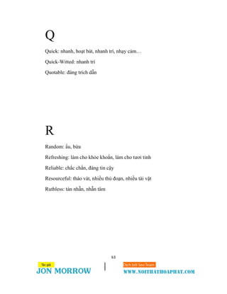 63
Q
Quick: nhanh, hoạt bát, nhanh trí, nhạy cảm…
Quick-Witted: nhanh trí
Quotable: đáng trích dẫn
R
Random: ẩu, bừa
Refreshing: làm cho khỏe khoắn, làm cho tươi tỉnh
Reliable: chắc chắn, đáng tin cậy
Resourceful: tháo vát, nhiều thủ đoạn, nhiều tài vặt
Ruthless: tàn nhẫn, nhẫn tâm
 