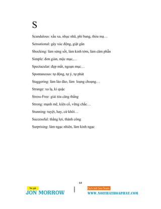 64
S
Scandalous: xấu xa, nhục nhã, phỉ bang, thóa mạ…
Sensational: gây xúc động, giật gân
Shocking: làm sửng sốt, làm kinh tởm, làm căm phẫn
Simple: đơn giản, mộc mạc,…
Spectacular: đẹp mắt, ngoạn mục…
Spontaneous: tự động, tự ý, tự phát
Staggering: làm lảo đảo, làm loạng choạng…
Strange: xa lạ, kì quặc
Stress-Free: giải tỏa căng thẳng
Strong: mạnh mẽ, kiên cố, vững chắc…
Stunning: tuyệt, hay, cừ khôi…
Successful: thắng lợi, thành công
Surprising: làm ngạc nhiên, làm kinh ngạc
 