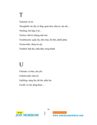 65
T
Talented: có tài
Thoughtful: ân cần, lo lắng, quan tâm, trầm tư, sâu sắc…
Thrilling: hồi hộp, li kì…
Tireless: bền bỉ, không mệt mỏi
Troublesome: quấy rầy, khó chịu, lôi thôi, phiền phức
Trustworthy: đáng tin cậy
Truthful: thật thà, chân thật, trung thành
U
Ultimate: cơ bản, chủ yếu
Unbelievable: khó tin
Uplifting: nâng lên, đỡ lên, nhấc lên
Useful: có ích, dùng được…
 