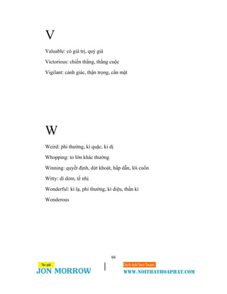 66
V
Valuable: có giá trị, quý giá
Victorious: chiến thắng, thắng cuộc
Vigilant: cảnh giác, thận trọng, cẩn mật
W
Weird: phi thường, kì quặc, kì dị
Whopping: to lớn khác thường
Winning: quyết định, dứt khoát, hấp dẫn, lôi cuốn
Witty: dí dỏm, tế nhị
Wonderful: kì lạ, phi thường, kì diệu, thần kì
Wonderous
 