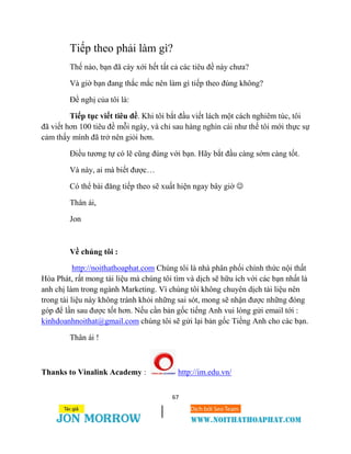 67
Tiếp theo phải làm gì?
Thế nào, bạn đã cày xới hết tất cả các tiêu đề này chưa?
Và giờ bạn đang thắc mắc nên làm gì tiếp theo đúng không?
Đề nghị của tôi là:
Tiếp tục viết tiêu đề. Khi tôi bắt đầu viết lách một cách nghiêm túc, tôi
đã viết hơn 100 tiêu đề mỗi ngày, và chỉ sau hàng nghìn cái như thế tôi mới thực sự
cảm thấy mình đã trở nên giỏi hơn.
Điều tương tự có lẽ cũng đúng với bạn. Hãy bắt đầu càng sớm càng tốt.
Và này, ai mà biết được…
Có thể bài đăng tiếp theo sẽ xuất hiện ngay bây giờ 
Thân ái,
Jon
Về chúng tôi :
http://noithathoaphat.com Chúng tôi là nhà phân phối chính thức nội thất
Hòa Phát, rất mong tài liệu mà chúng tôi tìm và dịch sẽ hữu ích với các bạn nhất là
anh chị làm trong ngành Marketing. Vì chúng tôi không chuyên dịch tài liệu nên
trong tài liệu này không tránh khỏi những sai sót, mong sẽ nhận được những đóng
góp để lần sau được tốt hơn. Nếu cần bản gốc tiếng Anh vui lòng gửi email tới :
kinhdoanhnoithat@gmail.com chúng tôi sẽ gửi lại bản gốc Tiếng Anh cho các bạn.
Thân ái !
Thanks to Vinalink Academy : http://im.edu.vn/
 