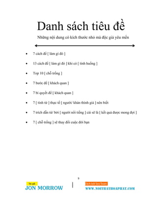 9
Danh sách tiêu đề
Những nội dung có kích thước nhỏ mà độc giả yêu mến
 7 cách để [ làm gì đó ]
 13 cách để [ làm gì đó ] khi có [ tình huống ]
 Top 10 [ chỗ trống ]
 7 bước để [ khách quan ]
 7 bí quyết để [ khách quan ]
 7 [ tính từ ] thực tế [ người/ khán thính giả ] nên biết
 7 trích dẫn từ/ bởi [ người nổi tiếng ] cái sẽ là [ kết quả được mong đợi ]
 7 [ chỗ trống ] sẽ thay đổi cuộc đời bạn
 