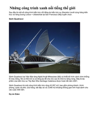 Những công trình xanh nổi tiếng thế giới
Sau đây là một số công trình kiến trúc nổi tiếng do kiến trúc sư Brendon Levitt cùng hãng kiến
trúc và năng lượng Loisos + Ubbelohde tại San Francisco (Mỹ) tuyển chọn.
Sảnh Quadracci
Sảnh Quadracci tại Viện Bảo tàng Nghệ thuật Milwaukee (Mỹ) có thiết kế hình cánh chim khổng
lồ màu trắng. Nó có thể mở ra và đóng lại để che cho cao ốc khỏi bị nắng nóng. Đây là tác
phẩm của kiến trúc sư Tây Ban Nha Santiago Calatrava được hoàn tất năm 2001.
Sảnh Quadracci là một công trình kiến trúc rộng 43.297 m2, bao gồm phòng khách, thính
phòng, quán cà phê, cửa hàng, bãi đậu xe và 3.048 m2 khoảng không gian linh hoạt dành cho
các cuộc triển lãm.
Dự án Eden
 