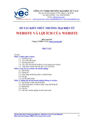 CÔNG TY TNHH THƯƠNG M I I N T                    V.E.C
                                a ch : 82-84 Calmette, P.202, Qu n 1, Tp.HCM
                                   Tel: (08)-9143941 - Fax: (08)-8295063
                                           Email: info@vecvn.com
                        www.vecvn.com, www.vnmarketplace.net, www.toiyeudulich.com




      S     TAY KI N TH C THƯƠNG M I I N T

  WEBSITE VÀ L I ÍCH C A WEBSITE
                                  Biên so n b i:
                       Công ty TM T V.E.C (www.vecvn.com)



                                     M CL C

L i ng
Ph n 1: nh nghĩa website
      1.1. Website là gì?
      1.2. Tên mi n (Domain)
      1.3. Hosting (lưu tr )
      1.4. Các vi c c n làm chu n b và xây d ng m t website
      1.5. Tình hình website trên th gi i và Vi t Nam
Ph n 2: L i ích c a website cho doanh nghi p
      2.1. Th trư ng
      2.2. Thông tin
      2.3. Ch c năng marketing, ph c v khách hàng
      2.4. Chi phí
      2.5. L i th c nh tranh
Ph n 3: Nh ng b t l i khi doanh nghi p không có website
      3.1. Th trư ng và ti p c n th trư ng
      3.2. Ch t lư ng ph c v khách hàng, cung c p thông tin
      3.3. Marketing
      3.4. Chi phí
      3.5. “B m t” doanh nghi p, l i th c nh tranh




S tay Ki n th c Thưng m i i n t - Website và L i ích c a Website
Biên so n b i Công ty TM T V.E.C (www.vecvn.com)                                1
 