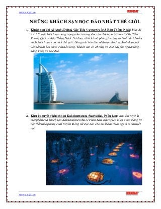 www.carysil.vn
www.carysil.vn
NHỮNG KHÁCH SẠN ĐỘC ĐÁO NHẤT THẾ GIỚI.
1. Khách sạn urj Al Arab, Dubai, Các Tiểu Vương Quốc Ả Rập Thống Nhất: Burj Al
Arab là một khách sạn sang trọng nằm ở trung tâm của thành phố Dubai ở Các Tiểu
Vương Quốc Ả Rập Thống Nhất. Nó được thiết kế mô phỏng ý tưởng từ hình cánh buồm
và là khách sạn cao nhất thế giới. Đứng trên hòn đảo nhân tạo Burj Al Arab được nối
với đất liền bởi chiếc cầu uốn cong. Khách sạn có 28 tầng và 202 dãy phòng hai tầng
sang trọng và độc đáo.
2. Khu lều tuyết ở khách sạn Kakslauttanen, Saariselka, Phần Lan: Khu lều tuyết là
một phần của khách sạn Kakslauttanen thuộc Phần Lan. Những lều tuyết được trang trí
nội thất theo phong cách truyền thống rất độc đáo cho du khách thích ngắm cảnh tuyết
rơi.
 