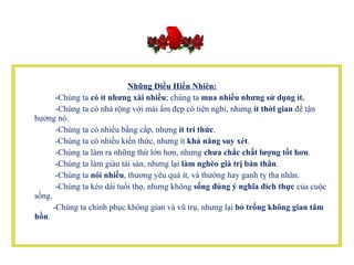 Những Điều Hiển Nhiên:           -Chúng ta  có ít nhưng xài nhiều ; chúng ta  mua nhiều nhưng sử dụng ít.            -Chúng ta có nhà rộng với mái ấm đẹp có tiện nghi, nhưng  ít thời gian  để tận hưởng nó.            -Chúng ta có nhiều bằng cấp, nhưng  ít tri thức .           -Chúng ta có nhiều kiến thức, nhưng ít  khả năng suy xét .          -Chúng ta làm ra những thứ lớn hơn, nhưng  chưa chắc chất lượng tốt hơn .           -Chúng ta làm giàu tài sản, nhưng lại  làm nghèo giá trị bản thân .            -Chúng ta  nói nhiều , thương yêu quá ít, và thường hay ganh tỵ tha nhân.          -Chúng ta kéo dài tuổi thọ, nhưng không  sống   đúng ý nghĩa đích thực  của cuộc sống.         -Chúng ta chinh phục không gian và vũ trụ, nhưng lại  bỏ trống không gian tâm hồn .  