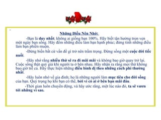 Những Điều Nên Nhớ:  -Bạn là  duy nhất ; không ai giống bạn 100%. Hãy biết tận hưởng trọn vẹn một ngày bạn sống. Hãy đếm những điều làm bạn hạnh phúc; đừng tính những điều làm bạn phiền muộn.          -Đừng biến bất cứ vấn đề gì trở nên trầm trọng. Đừng sống một  cuộc đời tiếc nuối .          -Hãy nhớ rằng  nhiều thứ sẽ ra đi mãi mãi  và không bao giờ quay trở lại. Cuộc sống thật quý giá khi người ta ở bên nhau. Hãy nhận ra rằng mọi thứ không bao giờ trễ cả. Hãy thực hiện những  điều bình dị theo những cách phi thường nhất .          -Hãy luôn nhớ về gia đình; họ là những người làm  mục tiêu cho đời sống  của bạn. Quý trọng họ khi bạn có thể,  bởi vì có ai ở bên bạn mãi đâu .            -Thời gian luôn chuyển động, và hãy ước rằng, một lúc nào đó,  ta sẽ vươn tới những vì sao.  