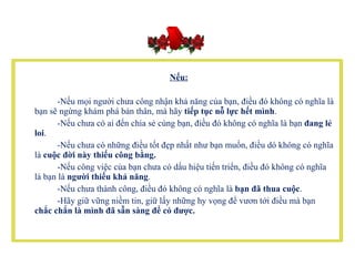         Nếu:           -Nếu mọi người chưa công nhận khả năng của bạn, điều đó không có nghĩa là bạn sẽ ngừng khám phá bản thân, mà hãy  tiếp tục nỗ lực hết mình .           -Nếu chưa có ai đến chia sẻ cùng bạn, điều đó không có nghĩa là bạn  đang lẻ loi .          -Nếu chưa có những điều tốt đẹp nhất như bạn muốn, điều dó không có nghĩa là  cuộc đời này thiếu công bằng.           -Nếu công việc của bạn chưa có dấu hiệu tiến triển, điều đó không có nghĩa là bạn là  người thiếu khả năng .          -Nếu chưa thành công, điều đó không có nghĩa là  bạn đã thua cuộc .           -Hãy giữ vững niềm tin, giữ lấy những hy vọng để vươn tới điều mà bạn  chắc chắn là mình đã sẵn sàng để có được.   