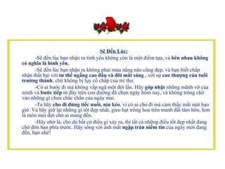 Sẽ Đến Lúc:            -Sẽ đến lúc bạn nhận ra tình yêu không còn là một điểm tựa, và  bên nhau   không có nghĩa là bình yên.            -Sẽ đến lúc bạn nhận ra không phải mùa nắng nào cũng đẹp, và bạn biết chấp nhận thất bại với  tư thế ngẩng cao đầu và đôi mắt sáng  , với sự  cao thượng của tuổi trưởng thành , chứ không bị lụy cố chấp của trẻ thơ.           -Có ai bước đi mà không vấp ngã một đôi lần. Hãy  góp nhặt  những mãnh vỡ của mình và  bước tiếp  từ đây trên con đường đã chọn ngày hôm nay, và không trông chờ vào những gì chưa chắc chắn của ngày mai.           -Ta hãy  cho đi đừng tiếc nuối, níu kéo , vì có ai cho đi mà cảm thấy mất mát bao giờ. Và hãy giữ lại những gì tốt đẹp nhất, gieo hạt trồng hoa trên mảnh đất tâm hồn, hơn là mòn mỏi đợi chờ ai mang đến.          -Hãy nhớ là, cho dù bất cứ điều gì xảy ra, thì tất cả những điều tốt đẹp nhất đang chờ đón bạn phía trước. Hãy sống với ánh mắt  ngập tràn niềm tin  của ngày mới đang đến, bạn nhé!  