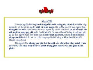 Mẹ và Tôi:   Có một người đàn bà  yêu thương tôi và tin tưởng nơi tôi nhất  trên đời này; người ấy có thể vì tôi mà  hy sinh cả tánh mạng . Đó là Mẹ tôi. Có một người bạn  trung thành nhất  với tôi trên đời này; người ấy có thể vì tôi mà  từ bỏ hết mọi của cải, mọi ân sủng quý giá  nhất. Đó là Mẹ tôi. Nếu có ai bảo tôi rằng ở một nơi nào đó có một người xem con mình vừa là  mục đích đầu tiên , vừa là  mục đích cuối cùng của đời  mình thì tôi tin chắc rằng người đó không ai khác hơn là Mẹ tôi. (Trịnh Công Sơn)          Đời người Mẹ  không bao giờ thôi lo nghĩ , vẫn  chưa thôi căng mình trước cuộc đời , vẫn  chưa thôi diễn vai chính trong gian nan và vai phụ giữa hạnh phúc.     