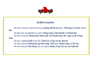    Ba Điều Trong Đời:   -Ba điều trong đời một khi đã đi qua  không thể lấy lại  được:  Thời gian, Lời nói, và Cơ hội .            -Ba điều làm nên  giá trị  con người:  Siêng năng, Chân thành và Thành đạt.            -Ba điều trong đời  không được đánh mất :  Sự Thanh thản, Hy vọng, Lòng Trung thực .            -Ba thứ có  giá trị nhất  trong đời:  Tình yêu, Lòng Tự tin, Bạn bè .          -Ba thứ trong đời  không bao giờ bền vững :  Giấc mơ, Thành công và Tài sản .           -Ba thứ trong đời  làm hỏng  một con người:  Rượu, Lòng Tự cao, Sự Giận dữ.   