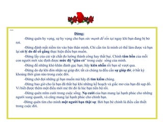    Đừng:         -Đừng quên hy vọng, sự hy vọng cho bạn  sức mạnh để tồn tại  ngay khi bạn đang bị bỏ rơi.           -Đừng đánh mất niềm tin vào bản thân mình, Chỉ cần tin là mình có thể làm được và bạn lại  có lý do để cố gắng  thực hiện điều bạn muốn.           -Đừng lấy của cải vật chất đo lường thành công hay thất bại. Chính  tâm hồn  của mỗi con người mới xác định được  mức độ “giàu có ” trong cuộc  sống của mình.           -Đừng để những khó khăn đánh gục bạn; hãy  kiên nhẫn  rồi bạn sẽ vượt qua.           -Đừng do dự khi đón nhận sự giúp đở; tất cả chúng ta đều cần  sự giúp đở , ở bất kỳ khoảng thời gian nào trong cuộc đời.          -Đừng chờ đợi những gì bạn muốn mà hãy đi  tìm kiếm  chúng.           -Đừng bao giờ cho là bạn đã thất bại khi những kế hoạch và giấc mơ của bạn đã sụp đổ. Vì biết được thêm một điều mới mẻ thì đó là lúc bạn tiến bộ rồi.           -Đừng quên mĩm cười trong cuộc sống.  Nụ cười  của bạn mang lại hạnh phúc cho những người xung quanh, và cũng mang lại hạnh phúc cho chính bạn.           -Đừng quên tìm cho mình  một người bạn thật sự . Bởi bạn bè chính là điều cần thiết trong cuộc đời.  
