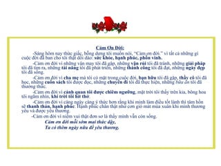 Cảm Ơn Đời:           -Sáng hôm nay thức giấc, bỗng dưng tôi muốn nói, “Cảm ơn đời.” vì tất cả những gì cuộc đời đã ban cho tôi thật dồi dào:  sức khỏe, hạnh phúc, phồn vinh.            -Cảm ơn đời vì những vận may tôi đã gặp, những  vận rủi  tôi đã tránh, những  giải pháp  tôi đã tìm ra, những  tài năng  tôi đã phát triển, những  thành công  tôi đã đạt, những  ngày đẹp  tôi đã sống.           -Cảm ơn đời vì  cha mẹ  mà tôi có mặt trong cuộc đời,  bạn hữu  tôi đã gặp,  thầy cô  tôi đã học, những  cuốn sách  tôi được đọc, những  chuyến đi  tôi đã thực hiện, những  bữa ăn  tôi đã thưởng thức.           -Cảm ơn đời vì  cảnh quan tôi được chiêm ngưỡng , mặt trời tôi thấy trên kia, bông hoa tôi ngắm nhìn,  khí trời tôi hít thở .           -Cảm ơn đời vì càng ngày càng ý thức hơn rằng khi mình làm điều tốt lành thì tâm hồn sẽ  thanh thản, hạnh phúc . Hạnh phúc chân thật như cơn gió mát mùa xuân khi mình thương yêu và được yêu thương.     -Cảm ơn đời vì niềm vui thật đơn sơ là thấy mình vẫn còn sống.  Cảm ơn đời mỗi sớm mai thức dậy,   Ta có thêm ngày nữa để yêu thương.   