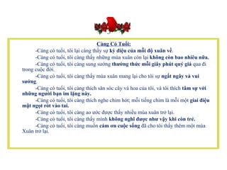 Càng Có Tuổi:   -Càng có tuổi, tôi lại càng thấy sự  kỳ diệu của mỗi độ xuân về .            -Càng có tuổi, tôi càng thấy những mùa xuân còn lại  không còn bao nhiêu nữa.  -Càng có tuổi, tôi càng sung sướng  thưởng thức mỗi giây phút quý giá  qua đi trong cuộc đời.           -Càng có tuổi, tôi càng thấy mùa xuân mang lại cho tôi sự  ngất ngây và vui sướng .           -Càng có tuổi, tôi càng thích săn sóc cây và hoa của tôi, và tôi thích  tâm sự với những người bạn im lặng này.            -Càng có tuổi, tôi càng thích nghe chim hót; mỗi tiếng chim là mỗi một  giai điệu mật ngọt rót vào tai.           -Càng có tuổi, tôi càng ao ước được thấy nhiều mùa xuân trở lại.           -Càng có tuổi, tôi càng thấy mình  không nghĩ được như vậy khi còn trẻ.             -Càng có tuổi, tôi càng muốn  cám ơn cuộc sống  đã cho tôi thấy thêm một mùa Xuân trở lại.     
