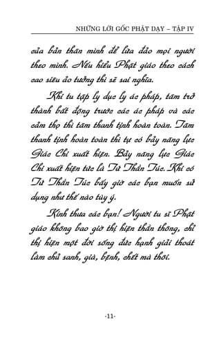 NHÖÕNG LÔØI GOÁC PHAÄT DAÏY – TAÄP IV

cuûa baûn thaân mình ñeå löøa ñaûo moïi ngöôøi
theo mình. Neáu hieåu Phaät giaùo theo caùch
cao sieâu aûo töôûng thì seõ sai nghóa.
Khi tu taäp ly duïc ly aùc phaùp, taâm trôû
thaønh baát ñoäng tröôùc caùc aùc phaùp vaø caùc
caûm thoï thì taâm thanh tònh hoaøn toaøn. Taâm
thanh tònh hoaøn toaøn thì töï coù baûy naêng löïc
Giaùc Chi xuaát hieän. Baûy naêng löïc Giaùc
Chi xuaát hieän töùc laø Töù Thaàn Tuùc. Khi coù
Töù Thaàn Tuùc baáy giôø caùc baïn muoán söû
duïng nhö theá naøo tuøy yù.
Kính thöa caùc baïn! Ngöôøi tu só Phaät
giaùo khoâng bao giôø thò hieän thaàn thoâng, chæ
thò hieän moät ñôøi soáng ñöùc haïnh giaûi thoaùt
laøm chuû sanh, giaø, beänh, cheát maø thoâi.

-11-

 