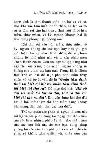 NHÖÕNG LÔØI GOÁC PHAÄT DAÏY – TAÄP IV

ñang tònh laø taâm thanh thaûn, an laïc vaø voâ söï.
Coøn khi naøo taâm maát thanh thaûn, an laïc vaø voâ
söï laø taâm rôi vaøo hai traïng thaùi moät laø bò hoân
traàm, thuøy mieân, voâ kyù, ngoan khoâng; hai laø
taâm ñang phoùng daät, phoùng nieäm.
Khi taâm rôi vaøo hoân traàm, thuøy mieân voâ
kyù, ngoan khoâng thì caùc baïn haõy nhôù giöõ gìn
giôùi luaät cho nghieâm chænh ñöøng ñeå vi phaïm
nhöõng loãi nhoû nhaët naøo vaø tu taäp phaùp moân
Thaân Haønh Nieäm. Neáu caùc baïn tu taäp ñuùng nhö
vaäy thì hoân traàm, thuøy mieân, ngoan khoâng seõ
khoâng coøn thaêm caùc baïn nöõa. Trong Ñònh Nieäm
Hôi Thôû coù hai ñeà muïc phaù hoân traàm thuøy
mieân voâ kyù tuyeät vôøi, ñoù laø ‚Quaùn taâm ñònh
tænh toâi bieát toâi hít voâ, quaùn taâm ñònh tænh
toâi bieát toâi thôû ra‛. Ñeà muïc thöù hai: ‚Hít voâ
daøi toâi bieát toâi hít voâ daøi, thôû ra daøi toâi
bieát toâi thôû ra daøi‛. Khi vaän duïng hôi thôû daøi
töùc laø hôi thôû chaäm thì hoân traàm cuõng khoâng
beùn maûng ñeán thaân taâm caùc baïn ñöôïc.
Thöù tö: quaùn caùc phaùp coù nghóa laø xem xeùt
raát kyõ veà caùc phaùp ñang taùc ñoäng vaøo thaân taâm
cuûa caùc baïn, nhöõng phaùp aáy laøm cho thaân taâm
cuûa caùc baïn baát an, thì caùc baïn duøng phaùp
phoøng hoä caùc caên. Khi phoøng hoä caùc caên thì caùc
phaùp seõ khoâng xaâm chieám vaøo thaân taâm cuûa
-101-

 