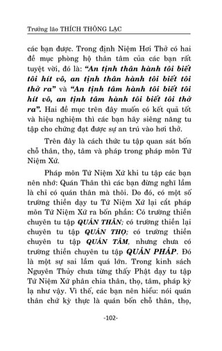 Tröôûng laõo THÍCH THOÂNG LAÏC

caùc baïn ñöôïc. Trong ñònh Nieäm Hôi Thôû coù hai
ñeà muïc phoøng hoä thaân taâm cuûa caùc baïn raát
tuyeät vôøi, ñoù laø: ‚An tònh thaân haønh toâi bieát
toâi hít voâ, an tònh thaân haønh toâi bieát toâi
thôû ra‛ vaø ‚An tònh taâm haønh toâi bieát toâi
hít voâ, an tònh taâm haønh toâi bieát toâi thôû
ra‛. Hai ñeà muïc treân ñaây muoán coù keát quaû toát
vaø hieäu nghieäm thì caùc baïn haõy sieâng naêng tu
taäp cho chöùng ñaït ñöôïc söï an truù vaøo hôi thôû.
Treân ñaây laø caùch thöùc tu taäp quan saùt boán
choã thaân, thoï, taâm vaø phaùp trong phaùp moân Töù
Nieäm Xöù.
Phaùp moân Töù Nieäm Xöù khi tu taäp caùc baïn
neân nhôù: Quaùn Thaân thì caùc baïn ñöøng nghó laàm
laø chæ coù quaùn thaân maø thoâi. Do ñoù , coù moät soá
tröôøng thieàn daïy tu Töù Nieäm Xöù laïi caét phaùp
moân Töù Nieäm Xöù ra boán phaàn: Coù tröôøng thieàn
chuyeân tu taäp QUAÙN THAÂN; coù tröôøng thieàn laïi
chuyeân tu taäp QUAÙN THOÏ; coù tröôøng thieàn
chuyeân tu taäp QUAÙN TAÂM, nhöng chöa coù
tröôøng thieàn chuyeân tu taäp QUAÙN PHAÙP. Ñoù
laø moät söï sai laàm quaù lôùn. Trong kinh saùch
Nguyeân Thuûy chöa töøng thaáy Phaät daïy tu taäp
Töù Nieäm Xöù phaân chia thaân, thoï, taâm, phaùp kyø
laï nhö vaäy. Vì theá, caùc baïn neân hieåu: noùi quaùn
thaân chöù kyø thöïc laø quaùn boán choã thaân, thoï,
-102-

 