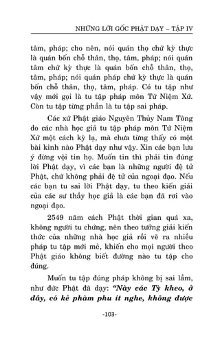 NHÖÕNG LÔØI GOÁC PHAÄT DAÏY – TAÄP IV

taâm, phaùp; cho neân, noùi quaùn thoï chöù kyø thöïc
laø quaùn boán choã thaân, thoï, taâm, phaùp; noùi quaùn
taâm chöù kyø thöïc laø quaùn boán choã thaân, thoï,
taâm, phaùp; noùi quaùn phaùp chöù kyø thöïc laø quaùn
boán choã thaân, thoï, taâm, phaùp. Coù tu taäp nhö
vaäy môùi goïi laø tu taäp phaùp moân Töù Nieäm Xöù.
Coøn tu taäp töøng phaàn laø tu taäp sai phaùp.
Caùc xöù Phaät giaùo Nguyeân Thuûy Nam Toâng
do caùc nhaø hoïc giaû tu taäp phaùp moân Töù Nieäm
Xöù moät caùch kyø laï, maø chöa töøng thaáy coù moät
baøi kinh naøo Phaät daïy nhö vaäy. Xin caùc baïn löu
yù ñöøng voäi tin hoï. Muoán tin thì phaûi tin ñuùng
lôøi Phaät daïy, vì caùc baïn laø nhöõng ngöôøi ñeä töû
Phaät, chöù khoâng phaûi ñeä töû cuûa ngoaïi ñaïo. Neáu
caùc baïn tu sai lôøi Phaät daïy, tu theo kieán giaûi
cuûa caùc sö thaày hoïc giaû laø caùc baïn ñaõ rôi vaøo
ngoaïi ñaïo.
2549 naêm caùch Phaät thôøi gian quaù xa,
khoâng ngöôøi tu chöùng, neân theo töôûng giaûi kieán
thöùc cuûa nhöõng nhaø hoïc giaû roài veõ ra nhieàu
phaùp tu taäp môùi meû, khieán cho moïi ngöôøi theo
Phaät giaùo khoâng bieát ñöôøng naøo tu taäp cho
ñuùng.
Muoán tu taäp ñuùng phaùp khoâng bò sai laàm,
nhö ñöùc Phaät ñaõ daïy: ‚Naøy caùc Tyø kheo, ôû
ñaây, coù keû phaøm phu ít nghe, khoâng ñöôïc
-103-

 