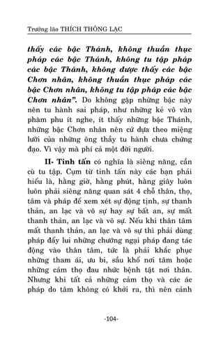 Tröôûng laõo THÍCH THOÂNG LAÏC

thaáy caùc baäc Thaùnh, khoâng thuaàn thuïc
phaùp caùc baäc Thaùnh, khoâng tu taäp phaùp
caùc baäc Thaùnh, khoâng ñöôïc thaáy caùc baäc
Chôn nhaân, khoâng thuaàn thuïc phaùp caùc
baäc Chôn nhaân, khoâng tu taäp phaùp caùc baäc
Chôn nhaân‛. Do khoâng gaëp nhöõng baäc naøy
neân tu haønh sai phaùp, nhö nhöõng keû voâ vaên
phaøm phu ít nghe, ít thaáy nhöõng baäc Thaùnh,
nhöõng baäc Chôn nhaân neân cöù döïa theo mieäng
löôõi cuûa nhöõng oâng thaày tu haønh chöa chöùng
ñaïo. Vì vaäy maø phí caû moät ñôøi ngöôøi.
II- Tinh taán coù nghóa laø sieâng naêng, caàn
cuø tu taäp. Cuïm töø tinh taán naøy caùc baïn phaûi
hieåu laø, haèng giôø, haèng phuùt, haèng giaây luoân
luoân phaûi sieâng naêng quan saùt 4 choã thaân, thoï,
taâm vaø phaùp ñeå xem xeùt söï ñoäng tònh, söï thanh
thaûn, an laïc vaø voâ söï hay söï baát an, söï maát
thanh thaûn, an laïc vaø voâ söï. Neáu khi thaân taâm
maát thanh thaûn, an laïc vaø voâ söï thì phaûi duøng
phaùp ñaåy lui nhöõng chöôùng ngaïi phaùp ñang taùc
ñoäng vaøo thaân taâm, töùc laø phaûi khaéc phuïc
nhöõng tham aùi, öu bi, saàu khoå nôi taâm hoaëc
nhöõng caûm thoï ñau nhöùc beänh taät nôi thaân.
Nhöng khi taát caû nhöõng caûm thoï vaø caùc aùc
phaùp do taâm khoâng coù khôûi ra, thì neân caûnh

-104-

 