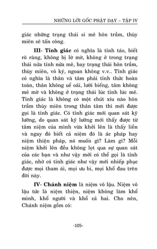 NHÖÕNG LÔØI GOÁC PHAÄT DAÏY – TAÄP IV

giaùc nhöõng traïng thaùi si meâ hoân traàm, thuøy
mieân seõ taán coâng.
III- Tænh giaùc coù nghóa laø tænh taùo, bieát
roõ raøng, khoâng bò lôø môø, khoâng ôû trong traïng
thaùi nöûa tænh nöûa meâ, hay traïng thaùi hoân traàm,
thuøy mieân, voâ kyù, ngoan khoâng v.v.. Tænh giaùc
coù nghóa laø thaân vaø taâm phaûi tænh thöùc hoaøn
toaøn, thaân khoâng ueå oaûi, löôøi bieáng, taâm khoâng
meâ môø vaø khoâng ôû traïng thaùi luùc tænh luùc meâ.
Tænh giaùc laø khoâng coù moät chuùt xíu naøo hoân
traàm thuøy mieân trong thaân taâm thì môùi ñöôïc
goïi laø tænh giaùc. Coù tænh giaùc môùi quan saùt kyõ
löôõng, do quan saùt kyõ löôõng môùi thaáy ñöôïc töø
taâm nieäm cuûa mình vöøa khôûi leân laø thaáy lieàn
vaø ngay ñoù bieát caû nieäm ñoù laø aùc phaùp hay
nieäm thieän phaùp, noù muoán gì? Laøm gì? Moãi
nieäm khôûi leân ñeàu khoâng loït qua söï quan saùt
cuûa caùc baïn vaø nhö vaäy môùi coù theå goïi laø tænh
giaùc, nhôø coù tænh giaùc nhö vaäy môùi nhieáp phuïc
ñöôïc moïi tham aùi, moïi öu bi, moïi khoå ñau treân
ñôøi naøy.
IV- Chaùnh nieäm laø nieäm voâ laäu. Nieäm voâ
laäu töùc laø nieäm thieän, nieäm khoâng laøm khoå
mình, khoå ngöôøi vaø khoå caû hai. Cho neân,
Chaùnh nieäm goàm coù:

-105-

 
