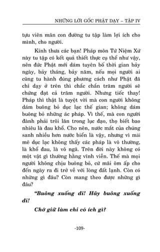 NHÖÕNG LÔØI GOÁC PHAÄT DAÏY – TAÄP IV

töïu vieân maõn con ñöôøng tu taäp laøm lôïi ích cho
mình, cho ngöôøi.
Kính thöa caùc baïn! Phaùp moân Töù Nieäm Xöù
naøy tu taäp coù keát quaû thieát thöïc cuï theå nhö vaäy,
neân ñöùc Phaät môùi daùm tuyeân boá thôøi gian baûy
ngaøy, baûy thaùng, baûy naêm, neáu moïi ngöôøi ai
cuõng tu haønh ñuùng phöông caùch nhö Phaät ñaõ
chæ daïy ôû treân thì chaéc chaén traêm ngöôøi seõ
chöùng ñaït caû traêm ngöôøi. Nhöng tieác thay!
Phaùp thì thaät laø tuyeät vôøi maø con ngöôøi khoâng
daùm buoâng boû duïc laïc theá gian; khoâng daùm
buoâng boû nhöõng aùc phaùp. Vì theá, maø con ngöôøi
ñaønh phaûi troâi laên trong luïc ñaïo, thoï bieát bao
nhieâu laø ñau khoå. Cho neân, nöôùc maét cuûa chuùng
sanh nhieàu hôn nöôùc bieån laø vaäy, nhöng vì mải
meâ duïc laïc khoâng thaáy caùc phaùp laø voâ thöôøng,
laø khoå ñau, laø voâ ngaõ. Treân ñôøi naøy khoâng coù
moät vaät gì thöôøng haèng vónh vieãn. Theá maø moïi
ngöôøi khoâng chòu buoâng boû, cöù maõi oâm aáp cho
ñeán ngaøy ra ñi trôû veà vôùi loøng ñaát laïnh. Coøn coù
nhöõng gì ñaâu? Coøn mang theo ñöôïc nhöõng gì
ñaâu?
‚Buoâng xuoáng ñi! Haõy buoâng xuoáng
ñi!
Chôù giöõ laøm chi coù ích gì?

-109-

 