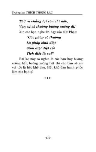 Tröôûng laõo THÍCH THOÂNG LAÏC

Thôû ra chaúng laïi coøn chi nöõa,
Vaïn söï voâ thöôøng buoâng xuoáng ñi!
Xin caùc baïn nghe lôøi daïy cuûa ñöùc Phaät:
‚Caùc phaùp voâ thöôøng
Laø phaùp sinh dieät
Sinh dieät dieät roài
Tòch dieät laø vui‛
Baøi keä naøy coù nghóa laø caùc baïn haõy buoâng
xuoáng heát, buoâng xuoáng heát thì caùc baïn seõ an
vui töùc laø heát khoå ñau. Heát khoå ñau haïnh phuùc
laém caùc baïn aï!


-110-

 