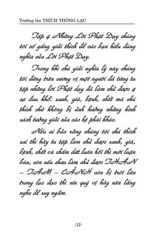 Tröôûng laõo THÍCH THOÂNG LAÏC

Taäp 4 Nhöõng Lôøi Phaät Daïy chuùng
toâi coá gaéng giaûi thích ñeå caùc baïn hieåu ñuùng
nghóa cuûa Lôøi Phaät Daïy.
Trong khi chuù giaûi nghóa lyù naøy chuùng
toâi ñöùng treân cöông vò moät ngöôøi ñaõ töøng tu
taäp nhöõng lôøi Phaät daïy ñaõ laøm chuû ñöôïc 4
söï ñau khoå: sanh, giaø, beänh, cheát maø chuù
thích chöù khoâng bò aûnh höôûng nhöõng kinh
saùch töôûng giaûi cuûa caùc heä phaùi khaùc.
Neáu ai baûo raèng chuùng toâi chuù thích
sai thì haõy tu taäp laøm chuû ñöôïc sanh, giaø,
beänh, cheát vaø chaám döùt luaân hoài thì môùi luaän
baøn, coøn neáu chöa laøm chuû ñöôïc THAÂN
– TAÂM – CAÛNH coøn bò troâi laên
trong luïc ñaïo thì xin quyù vò haõy neân laéng
nghe ñeå suy ngaãm.

-12-

 