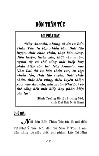 NHÖÕNG LÔØI GOÁC PHAÄT DAÏY – TAÄP IV

BỐN THẦN TÚC
LỜI PHẬT DẠY
‚Naøy Ananda, nhöõng ai ñaõ tu Boán
Thaàn Tuùc, tu taäp nhieàu laàn, thaät laõo
luyeän, thaät chaéc chaén, thaät beàn vöõng,
ñieâu luyeän, thieän xaûo, thôøi neáu muoán,
ngöôøi aáy coù theå soáng moät kieáp hay
phaàn kieáp coøn laïi. Naøy Ananda, nay
Nhö Lai ñaõ tu boán thaàn tuùc, tu taäp
nhieàu laàn, thaät laõo luyeän, thaät chaéc
chaén, thaät beàn vöõng, ñieâu luyeän thieän
xaûo, naøy Ananda, neáu muoán Nhö Lai coù
theå soáng ñeán moät kieáp hay phaàn kieáp
coøn laïi‛.
(Kinh Tröôøng Boä taäp I trang 586,
kinh Ñaïi Baùt Nieát Baøn)

CHÚ GIẢI:

Noùi ñeán Boán Thaàn Tuùc töùc laø noùi ñeán
Töù Nhö YÙ Tuùc. Noùi ñeán Töù Nhö YÙ Tuùc laø noùi
ñeán naêng löïc sieâu vieät, phi phaøm. Laáy Töù Nhö
-111-

 