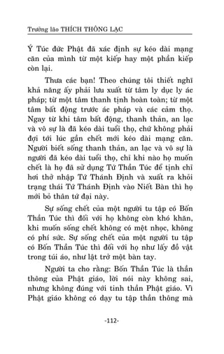Tröôûng laõo THÍCH THOÂNG LAÏC

YÙ Tuùc ñöùc Phaät ñaõ xaùc ñònh söï keùo daøi maïng
caên cuûa mình töø moät kieáp hay moät phaàn kieáp
coøn laïi.
Thöa caùc baïn! Theo chuùng toâi thieát nghó
khaû naêng aáy phaûi löu xuaát töø taâm ly duïc ly aùc
phaùp; töø moät taâm thanh tònh hoaøn toaøn; töø moät
taâm baát ñoäng tröôùc aùc phaùp vaø caùc caûm thoï.
Ngay töø khi taâm baát ñoäng, thanh thaûn, an laïc
vaø voâ söï laø ñaõ keùo daøi tuoåi thoï, chöù khoâng phaûi
ñôïi tôùi luùc gaàn cheát môùi keùo daøi maïng caên.
Ngöôøi bieát soáng thanh thaûn, an laïc vaø voâ söï laø
ngöôøi ñaõ keùo daøi tuoåi thoï, chæ khi naøo hoï muoán
cheát laø hoï ñaõ söû duïng Töù Thaàn Tuùc ñeå tònh chæ
hôi thôû nhaäp Töù Thaùnh Ñònh vaø xuaát ra khoûi
traïng thaùi Töù Thaùnh Ñònh vaøo Nieát Baøn thì hoï
môùi boû thaân töù ñaïi naøy.
Söï soáng cheát cuûa moät ngöôøi tu taäp coù Boán
Thaàn Tuùc thì ñoái vôùi hoï khoâng coøn khoù khaên,
khi muoán soáng cheát khoâng coù meät nhoïc, khoâng
coù phí söùc. Söï soáng cheát cuûa moät ngöôøi tu taäp
coù Boán Thaàn Tuùc thì ñoái vôùi hoï nhö laáy ñoà vaät
trong tuùi aùo, nhö laät trôû moät baøn tay.
Ngöôøi ta cho raèng: Boán Thaàn Tuùc laø thaàn
thoâng cuûa Phaät giaùo, lôøi noùi naøy khoâng sai,
nhöng khoâng ñuùng vôùi tinh thaàn Phaät giaùo. Vì
Phaät giaùo khoâng coù daïy tu taäp thaàn thoâng maø
-112-

 