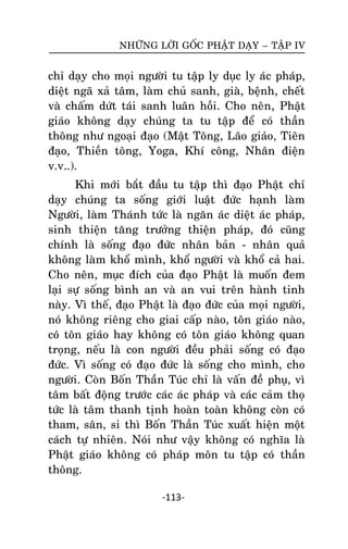 NHÖÕNG LÔØI GOÁC PHAÄT DAÏY – TAÄP IV

chæ daïy cho moïi ngöôøi tu taäp ly duïc ly aùc phaùp,
dieät ngaõ xaû taâm, laøm chuû sanh, giaø, beänh, cheát
vaø chaám döùt taùi sanh luaân hoài. Cho neân, Phaät
giaùo khoâng daïy chuùng ta tu taäp ñeå coù thaàn
thoâng nhö ngoaïi ñaïo (Maät Toâng, Laõo giaùo, Tieân
ñaïo, Thieàn toâng, Yoga, Khí coâng, Nhaân ñieän
v.v..).
Khi môùi baét ñaàu tu taäp thì ñaïo Phaät chæ
daïy chuùng ta soáng giôùi luaät ñöùc haïnh laøm
Ngöôøi, laøm Thaùnh töùc laø ngaên aùc dieät aùc phaùp,
sinh thieän taêng tröôûng thieän phaùp, ñoù cuõng
chính laø soáng ñaïo ñöùc nhaân baûn - nhaân quaû
khoâng laøm khoå mình, khoå ngöôøi vaø khoå caû hai.
Cho neân, muïc ñích cuûa ñaïo Phaät laø muoán ñem
laïi söï soáng bình an vaø an vui treân haønh tinh
naøy. Vì theá, ñaïo Phaät laø ñaïo ñöùc cuûa moïi ngöôøi,
noù khoâng rieâng cho giai caáp naøo, toân giaùo naøo,
coù toân giaùo hay khoâng coù toân giaùo khoâng quan
troïng, neáu laø con ngöôøi ñeàu phaûi soáng coù ñaïo
ñöùc. Vì soáng coù ñaïo ñöùc laø soáng cho mình, cho
ngöôøi. Coøn Boán Thaàn Tuùc chæ laø vaán ñeà phuï, vì
taâm baát ñoäng tröôùc caùc aùc phaùp vaø caùc caûm thoï
töùc laø taâm thanh tònh hoaøn toaøn khoâng coøn coù
tham, saân, si thì Boán Thaàn Tuùc xuaát hieän moät
caùch töï nhieân. Noùi nhö vaäy khoâng coù nghóa laø
Phaät giaùo khoâng coù phaùp moân tu taäp coù thaàn
thoâng.
-113-

 