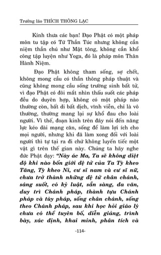 Tröôûng laõo THÍCH THOÂNG LAÏC

Kính thöa caùc baïn! Ñaïo Phaät coù moät phaùp
moân tu taäp coù Töù Thaàn Tuùc nhöng khoâng caàn
nieäm thaàn chuù nhö Maät toâng, khoâng caàn khoå
coâng taäp luyeän nhö Yoga, ñoù laø phaùp moân Thaân
Haønh Nieäm.
Ñaïo Phaät khoâng tham soáng, sôï cheát,
khoâng mong caàu coù thaàn thoâng phaùp thuaät vaø
cuõng khoâng mong caàu soáng tröôøng sinh baát töû,
vì ñaïo Phaät coù ñoâi maét nhìn thaáu suoát caùc phaùp
ñeàu do duyeân hôïp, khoâng coù moät phaùp naøo
thöôøng coøn, baát di baát dòch, vónh vieãn, chæ laø voâ
thöôøng, thöôøng mang laïi söï khoå ñau cho loaøi
ngöôøi. Vì theá, ñoaïn kinh treân ñaây noùi ñeán naêng
löïc keùo daøi maïng caên, soáng ñeå laøm lôïi ích cho
moïi ngöôøi, nhöng khi ñaõ laøm xong ñoái vôùi loaøi
ngöôøi thì töï taïi ra ñi chöù khoâng luyeán tieác moät
vaät gì treân theá gian naøy. Chuùng ta haõy nghe
ñöùc Phaät daïy: ‚Naøy aùc Ma, Ta seõ khoâng dieät
ñoä khi naøo boán giôùi ñeä töû cuûa Ta Tyø kheo
Taêng, Tyø kheo Ni, cö só nam vaø cö só nöõ,
chöa trôû thaønh nhöõng ñeä töû chaân chaùnh,
saùng suoát, coù kyû luaät, saün saøng, ña vaên,
duy trì Chaùnh phaùp, thaønh töïu Chaùnh
phaùp vaø tuøy phaùp, soáng chaân chaùnh, soáng
theo Chaùnh phaùp, sau khi hoïc hoûi giaùo lyù
chöa coù theå tuyeân boá, dieãn giaûng, trình
baøy, xaùc ñònh, khai minh, phaân tích vaø
-114-

 